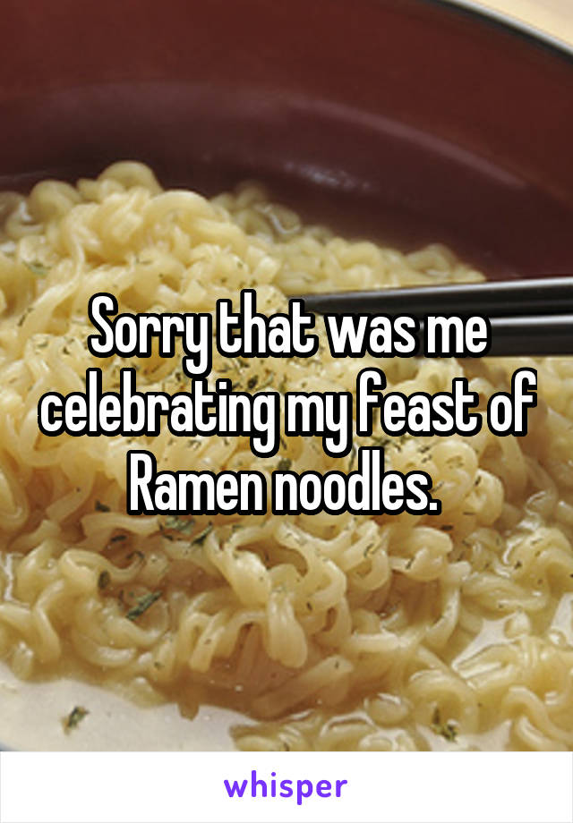 Sorry that was me celebrating my feast of Ramen noodles. 