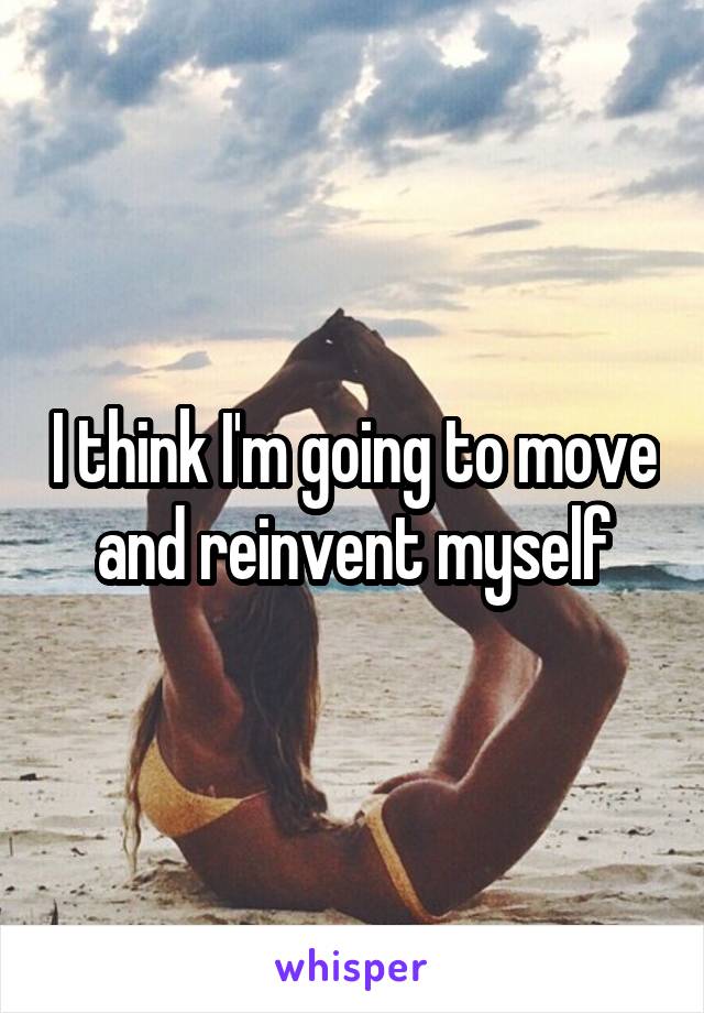 I think I'm going to move and reinvent myself