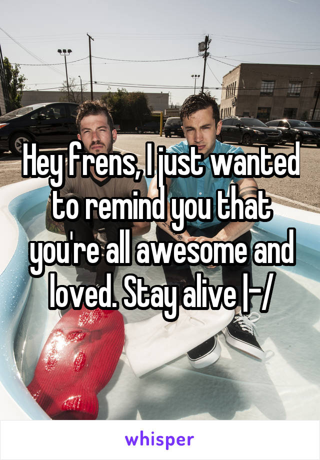 Hey frens, I just wanted to remind you that you're all awesome and loved. Stay alive |-/