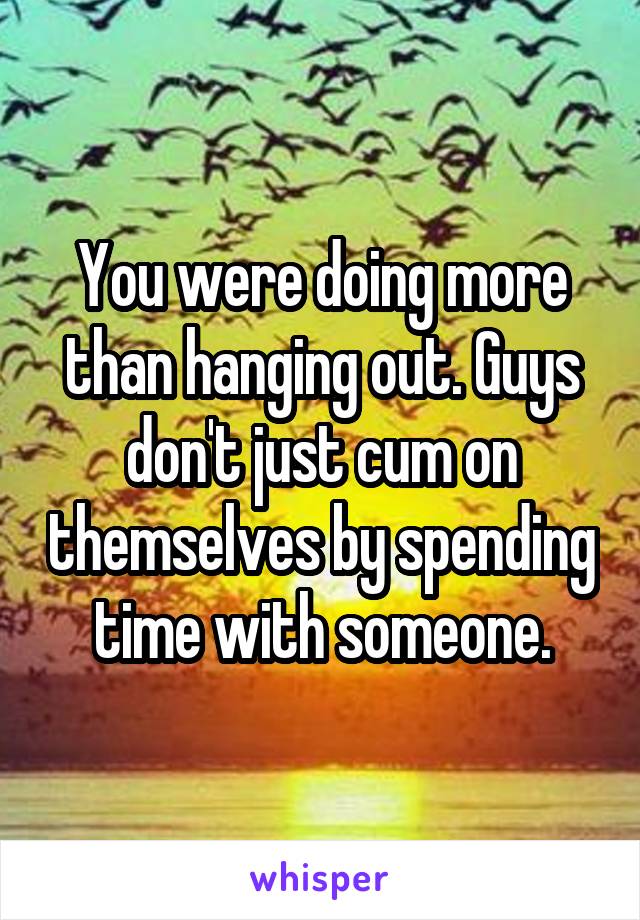 You were doing more than hanging out. Guys don't just cum on themselves by spending time with someone.