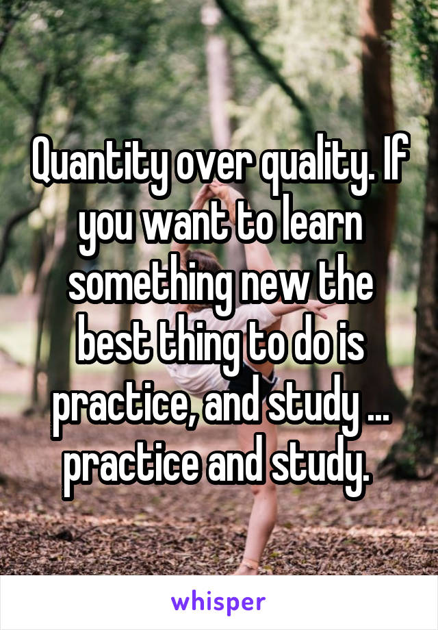 Quantity over quality. If you want to learn something new the best thing to do is practice, and study ... practice and study. 