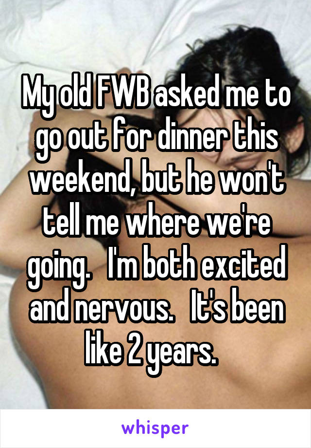 My old FWB asked me to go out for dinner this weekend, but he won't tell me where we're going.   I'm both excited and nervous.   It's been like 2 years.  