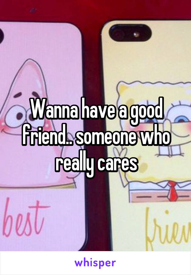 Wanna have a good friend.. someone who really cares