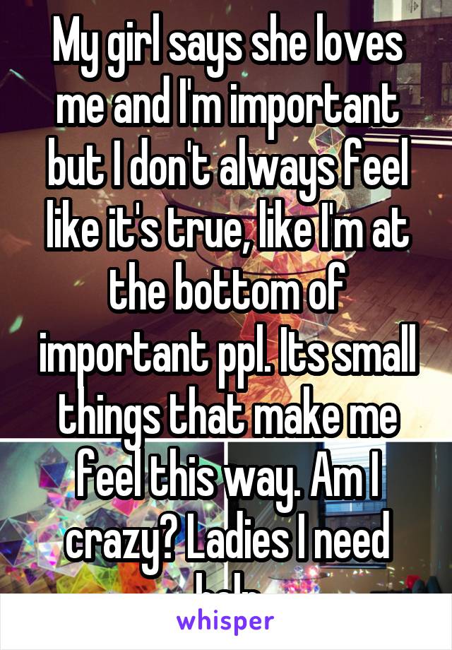 My girl says she loves me and I'm important but I don't always feel like it's true, like I'm at the bottom of important ppl. Its small things that make me feel this way. Am I crazy? Ladies I need help