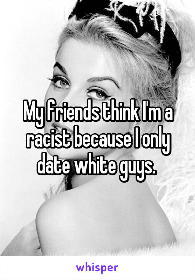 My friends think I'm a racist because I only date white guys. 