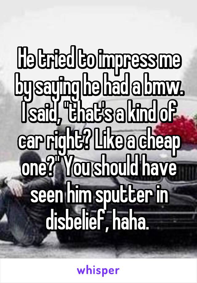 He tried to impress me by saying he had a bmw. I said, "that's a kind of car right? Like a cheap one?" You should have seen him sputter in disbelief, haha. 