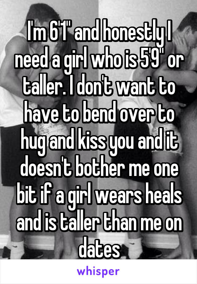 I'm 6'1" and honestly I need a girl who is 5'9" or taller. I don't want to have to bend over to hug and kiss you and it doesn't bother me one bit if a girl wears heals and is taller than me on dates