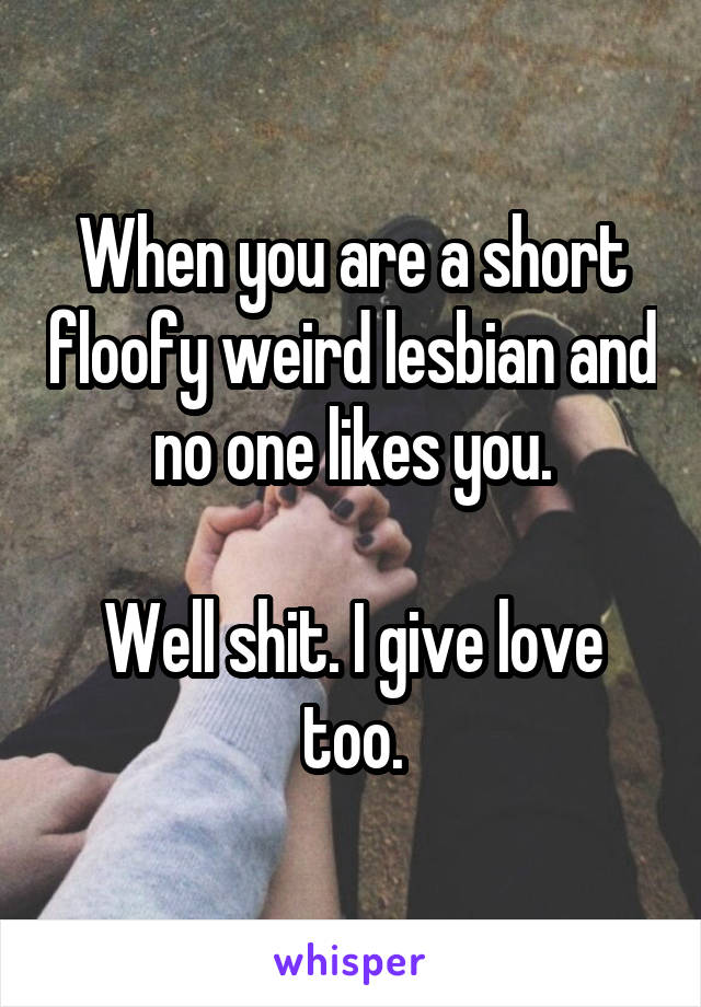 When you are a short floofy weird lesbian and no one likes you.

Well shit. I give love too.