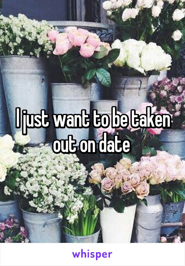 I just want to be taken out on date 