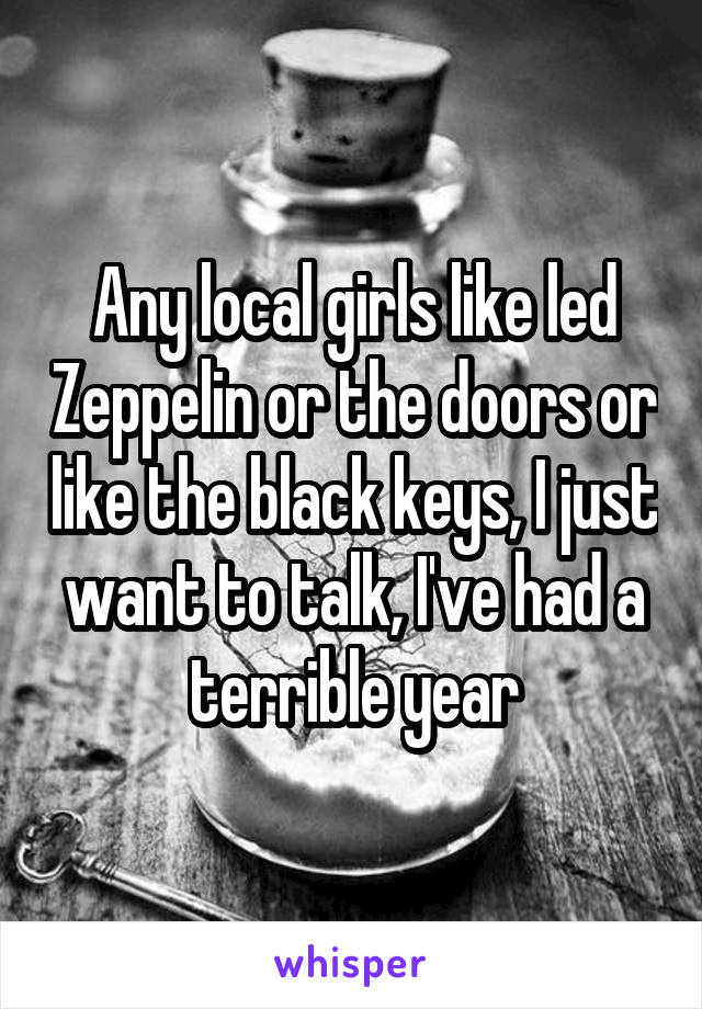 Any local girls like led Zeppelin or the doors or like the black keys, I just want to talk, I've had a terrible year