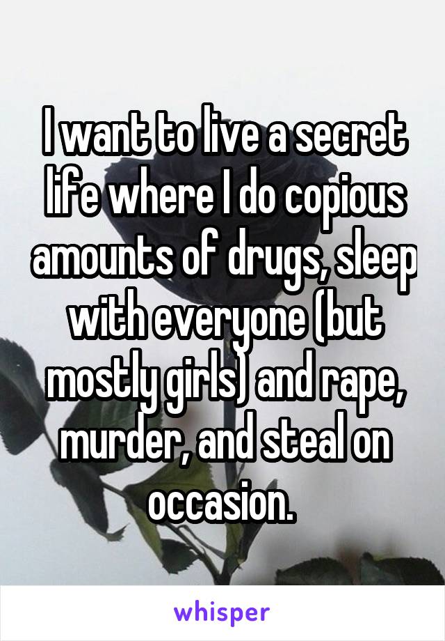 I want to live a secret life where I do copious amounts of drugs, sleep with everyone (but mostly girls) and rape, murder, and steal on occasion. 