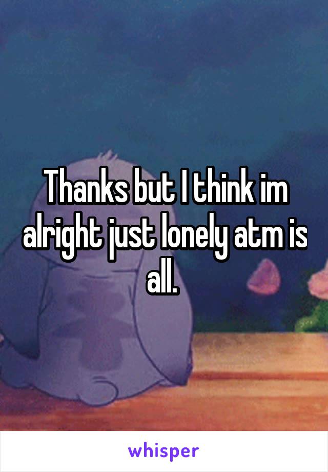 Thanks but I think im alright just lonely atm is all. 