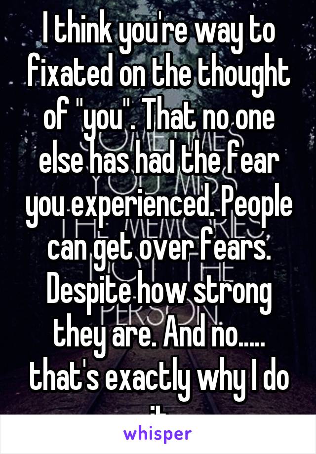 I think you're way to fixated on the thought of "you". That no one else has had the fear you experienced. People can get over fears. Despite how strong they are. And no..... that's exactly why I do it