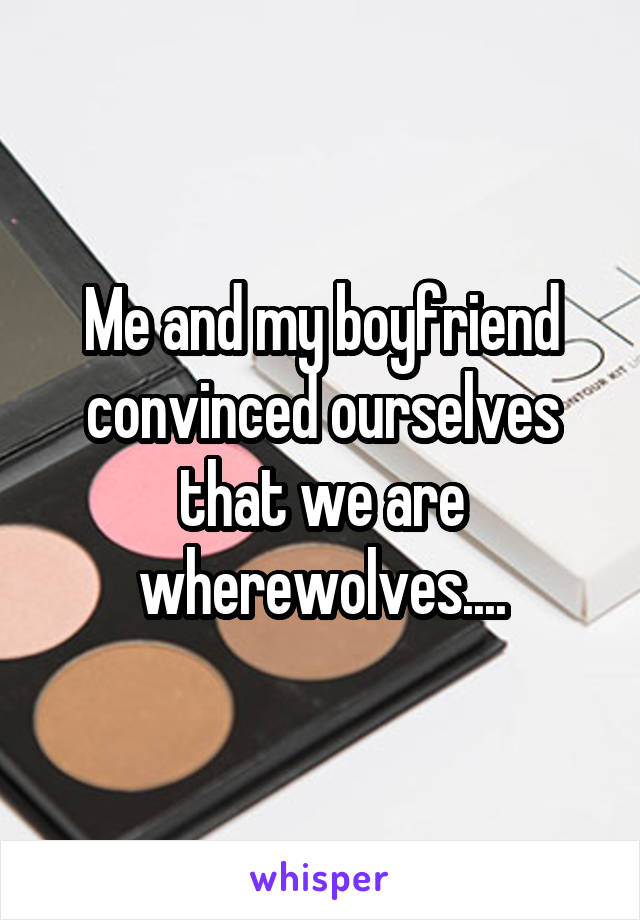 Me and my boyfriend convinced ourselves that we are wherewolves....