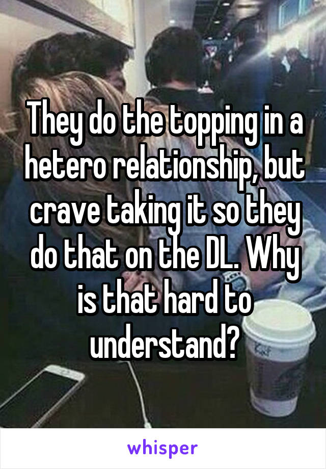 They do the topping in a hetero relationship, but crave taking it so they do that on the DL. Why is that hard to understand?