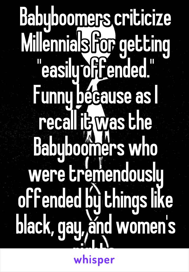 Babyboomers criticize Millennials for getting "easily offended."
Funny because as I recall it was the Babyboomers who were tremendously offended by things like black, gay, and women's rights.
