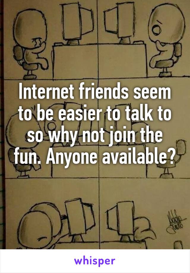 Internet friends seem to be easier to talk to so why not join the fun. Anyone available? 