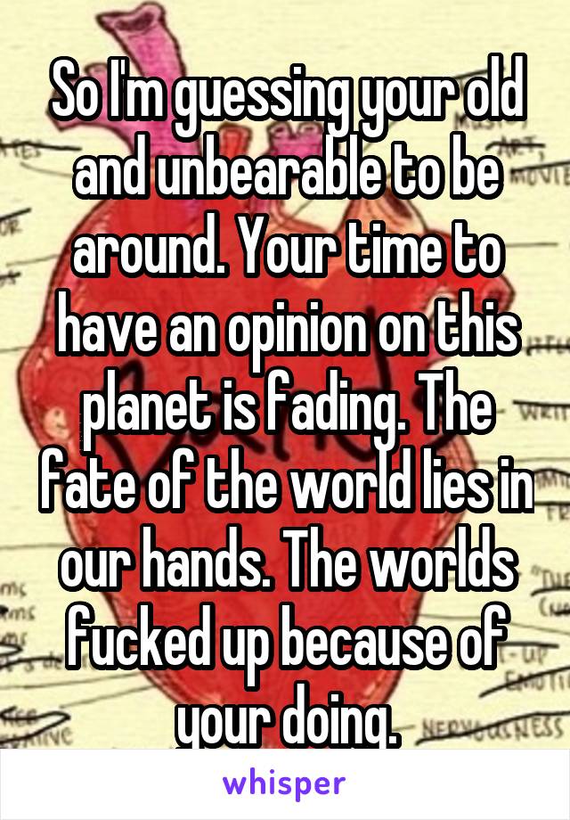 So I'm guessing your old and unbearable to be around. Your time to have an opinion on this planet is fading. The fate of the world lies in our hands. The worlds fucked up because of your doing.