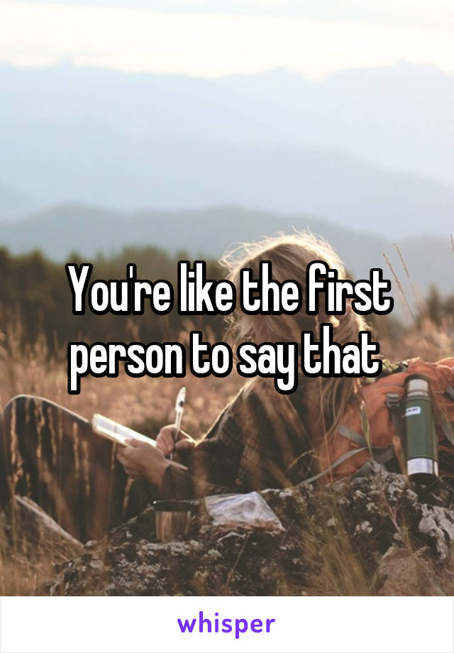 You're like the first person to say that 