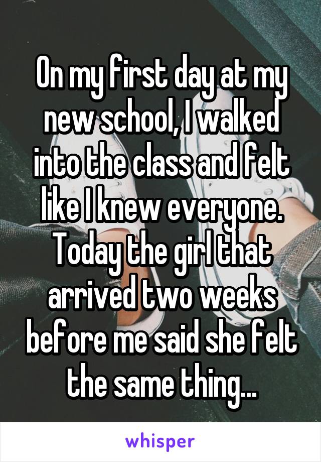 On my first day at my new school, I walked into the class and felt like I knew everyone. Today the girl that arrived two weeks before me said she felt the same thing...