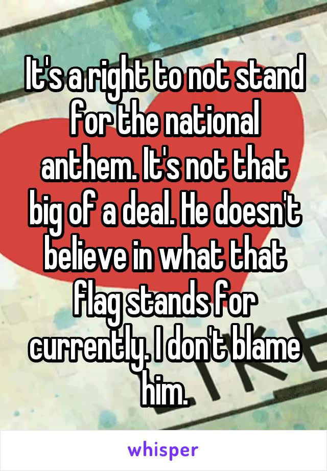 It's a right to not stand for the national anthem. It's not that big of a deal. He doesn't believe in what that flag stands for currently. I don't blame him.