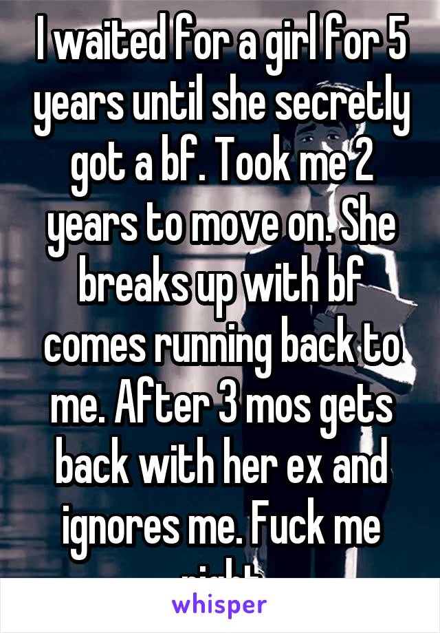 I waited for a girl for 5 years until she secretly got a bf. Took me 2 years to move on. She breaks up with bf comes running back to me. After 3 mos gets back with her ex and ignores me. Fuck me right