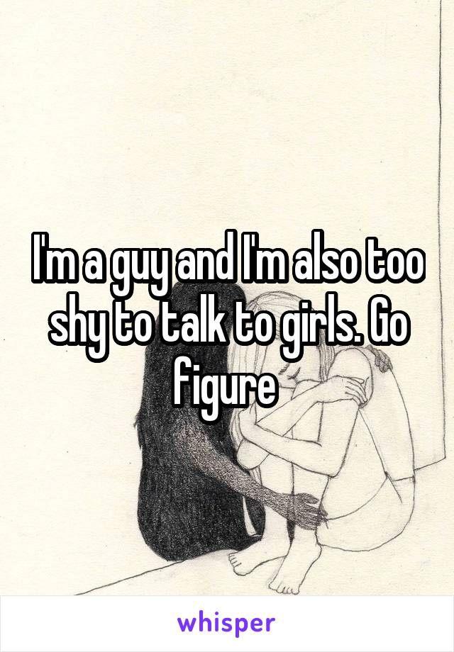 I'm a guy and I'm also too shy to talk to girls. Go figure 