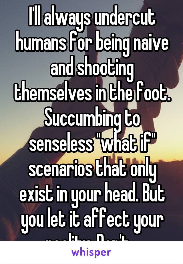 I'll always undercut humans for being naive and shooting themselves in the foot. Succumbing to senseless "what if" scenarios that only exist in your head. But you let it affect your reality. Don't...