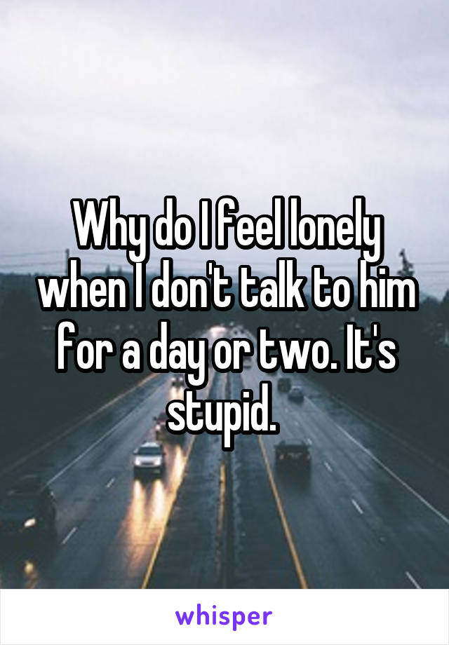 Why do I feel lonely when I don't talk to him for a day or two. It's stupid. 