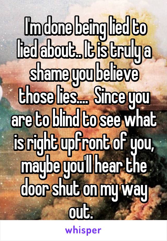  I'm done being lied to lied about.. It is truly a shame you believe those lies....  Since you are to blind to see what is right upfront of you, maybe you'll hear the door shut on my way out.  