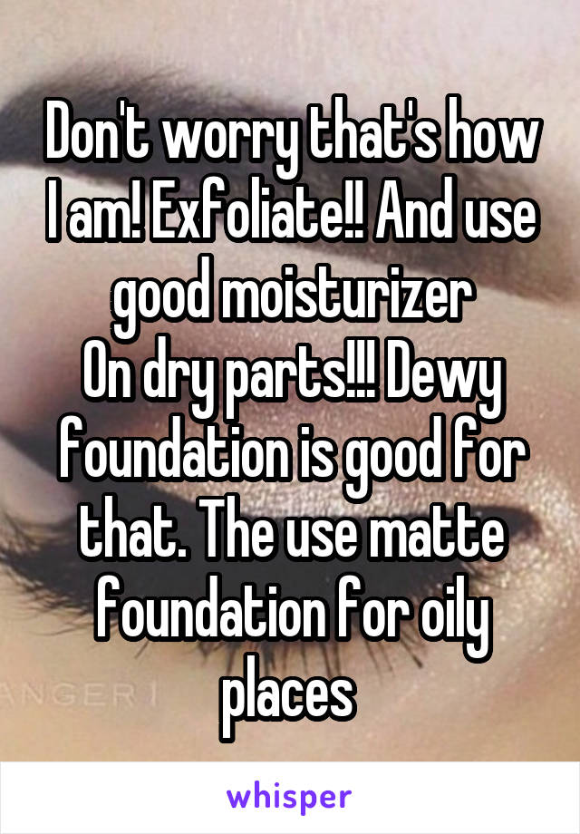 Don't worry that's how I am! Exfoliate!! And use good moisturizer
On dry parts!!! Dewy foundation is good for that. The use matte foundation for oily places 