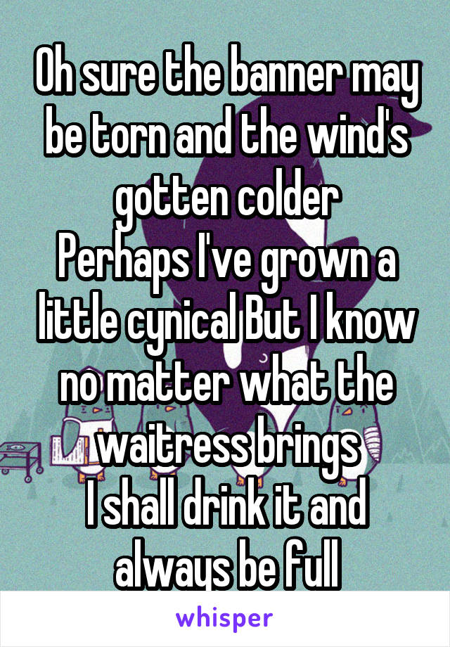 Oh sure the banner may be torn and the wind's gotten colder
Perhaps I've grown a little cynical But I know no matter what the waitress brings
I shall drink it and always be full