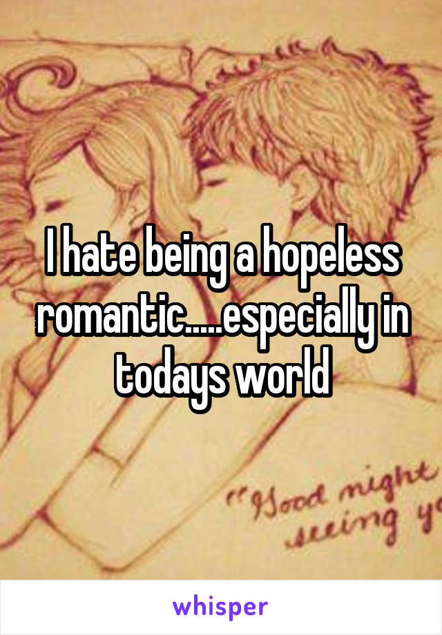 I hate being a hopeless romantic.....especially in todays world