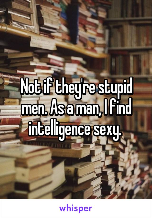 Not if they're stupid men. As a man, I find intelligence sexy. 