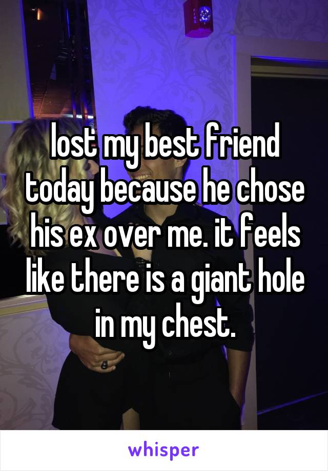 lost my best friend today because he chose his ex over me. it feels like there is a giant hole in my chest.