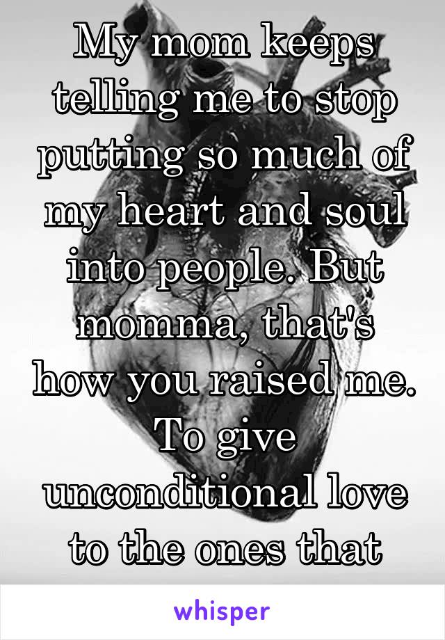 My mom keeps telling me to stop putting so much of my heart and soul into people. But momma, that's how you raised me. To give unconditional love to the ones that need it.