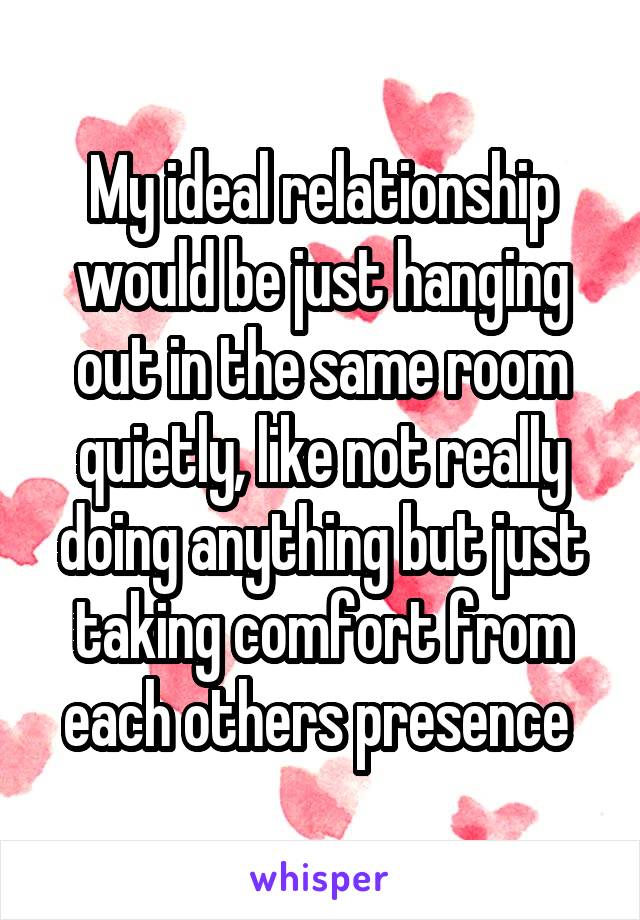 My ideal relationship would be just hanging out in the same room quietly, like not really doing anything but just taking comfort from each others presence 