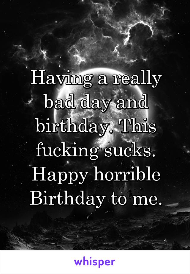 Having a really bad day and birthday. This fucking sucks. Happy horrible Birthday to me.