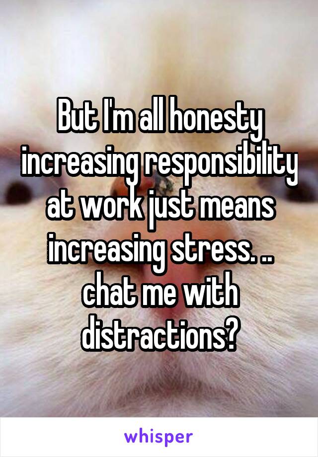 But I'm all honesty increasing responsibility at work just means increasing stress. .. chat me with distractions?