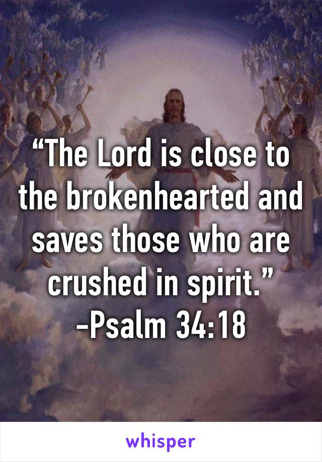 “The Lord is close to the brokenhearted and saves those who are crushed in spirit.”
-Psalm 34:18