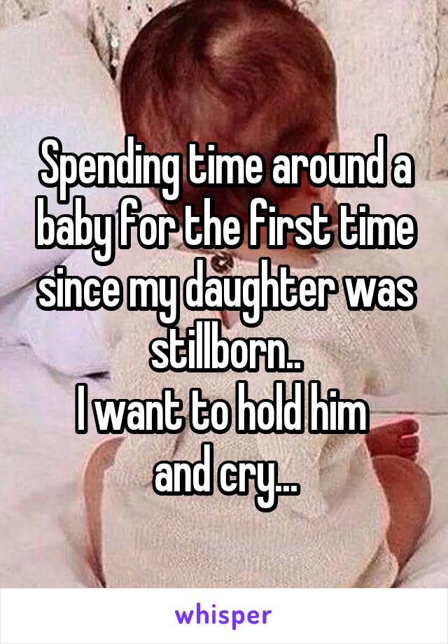 Spending time around a baby for the first time since my daughter was stillborn..
I want to hold him 
and cry...