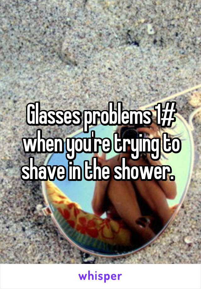 Glasses problems 1# when you're trying to shave in the shower.  