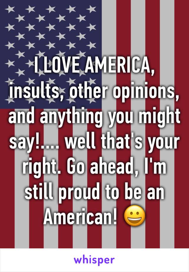 I LOVE AMERICA, insults, other opinions, and anything you might say!.... well that's your right. Go ahead, I'm still proud to be an American! 😀