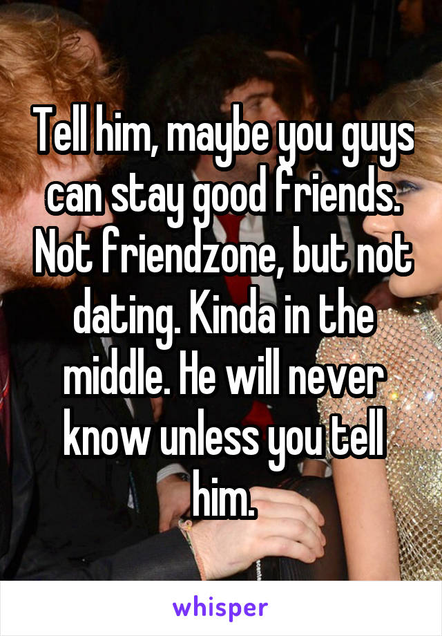 Tell him, maybe you guys can stay good friends. Not friendzone, but not dating. Kinda in the middle. He will never know unless you tell him.