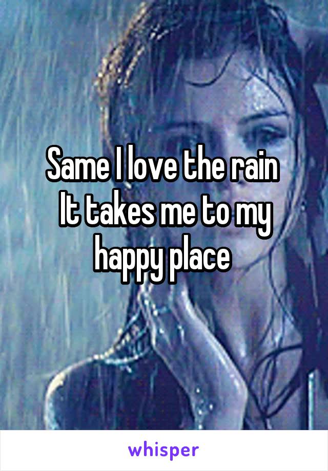 Same I love the rain 
It takes me to my happy place 
