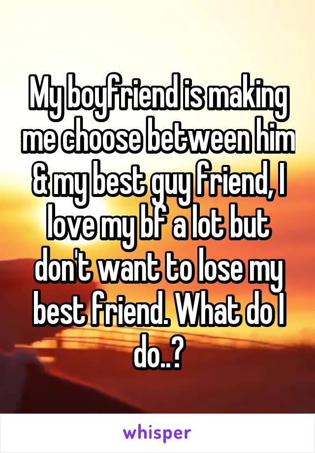 My boyfriend is making me choose between him & my best guy friend, I love my bf a lot but don't want to lose my best friend. What do I do..?