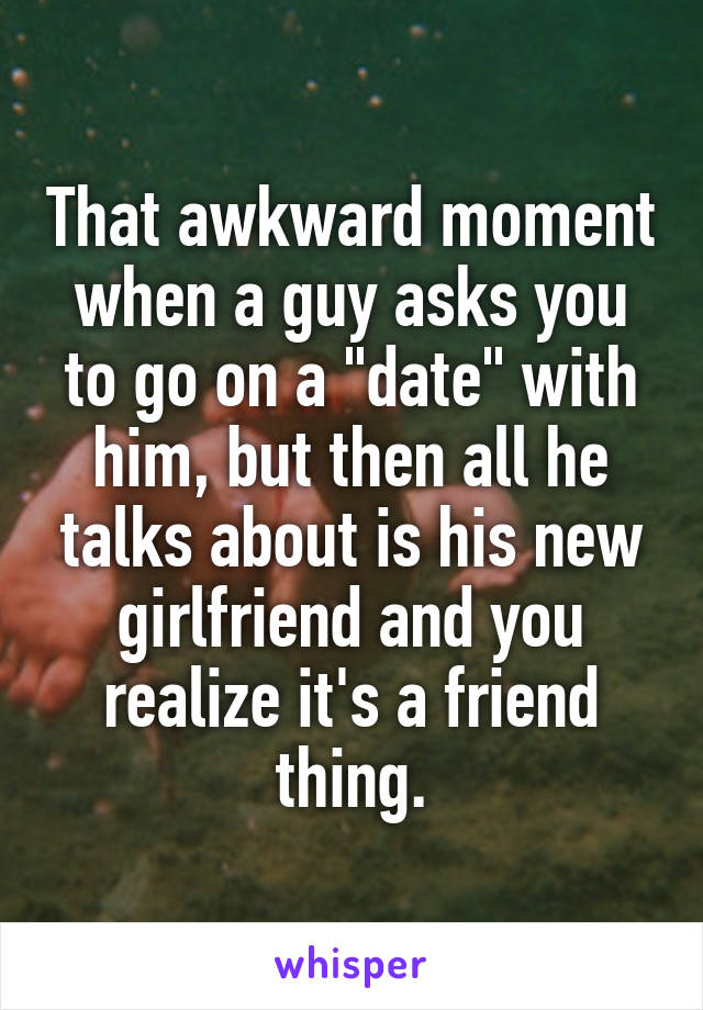 That awkward moment when a guy asks you to go on a "date" with him, but then all he talks about is his new girlfriend and you realize it's a friend thing.