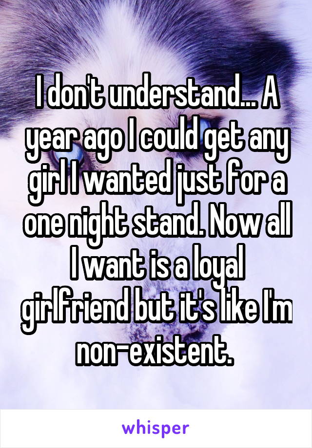 I don't understand... A year ago I could get any girl I wanted just for a one night stand. Now all I want is a loyal girlfriend but it's like I'm non-existent. 