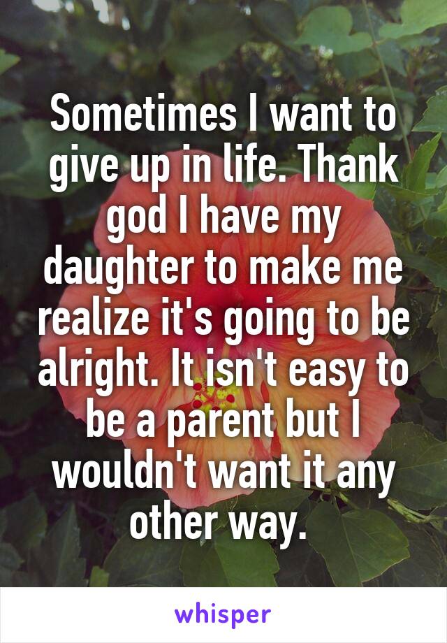 Sometimes I want to give up in life. Thank god I have my daughter to make me realize it's going to be alright. It isn't easy to be a parent but I wouldn't want it any other way. 