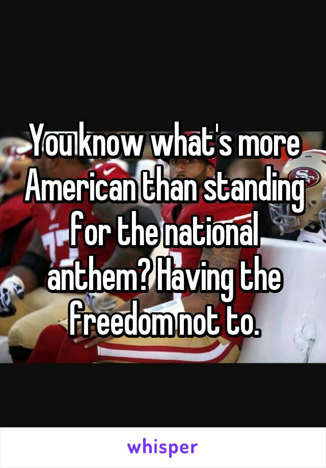 You know what's more American than standing for the national anthem? Having the freedom not to.